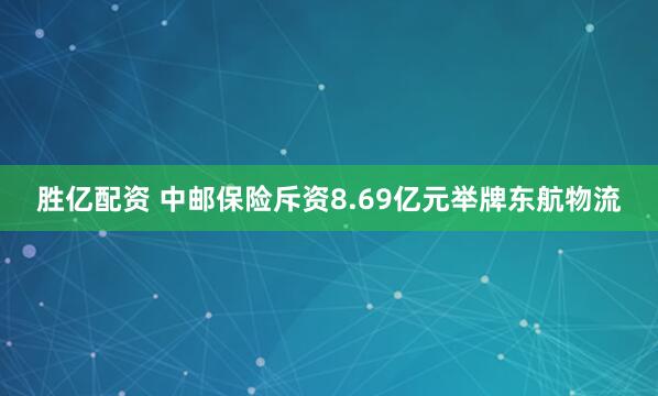 胜亿配资 中邮保险斥资8.69亿元举牌东航物流