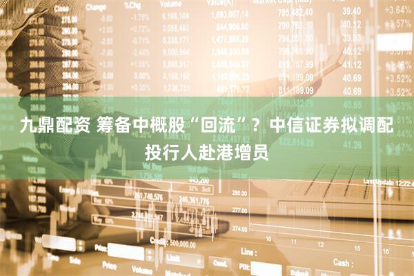 九鼎配资 筹备中概股“回流”？中信证券拟调配投行人赴港增员