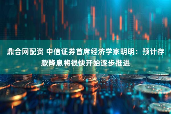 鼎合网配资 中信证券首席经济学家明明：预计存款降息将很快开始逐步推进