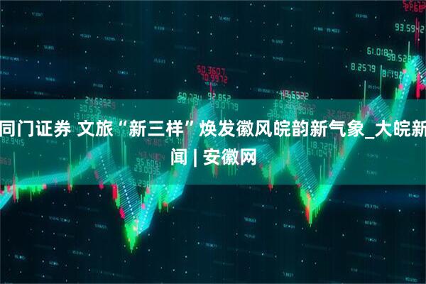 同门证券 文旅“新三样”焕发徽风皖韵新气象_大皖新闻 | 安徽网