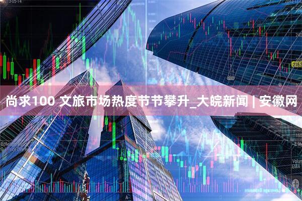 尚求100 文旅市场热度节节攀升_大皖新闻 | 安徽网
