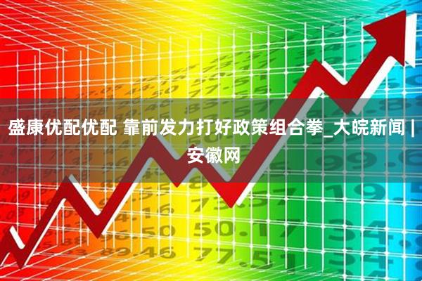 盛康优配优配 靠前发力打好政策组合拳_大皖新闻 | 安徽网