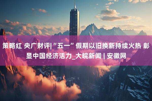 策略红 央广财评|“五一”假期以旧换新持续火热 彰显中国经济活力_大皖新闻 | 安徽网