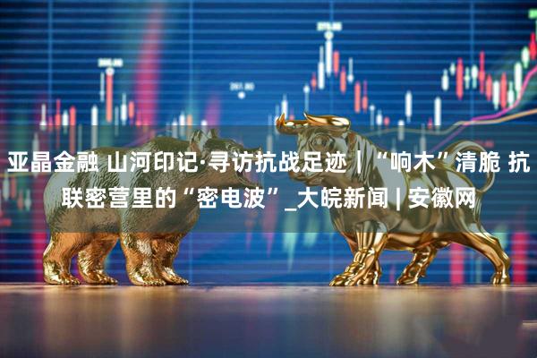 亚晶金融 山河印记·寻访抗战足迹｜“响木”清脆 抗联密营里的“密电波”_大皖新闻 | 安徽网