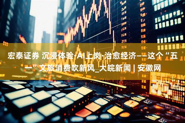 宏泰证券 沉浸体验·AI上岗·治愈经济——这个“五一”文旅消费吹新风_大皖新闻 | 安徽网
