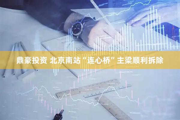 鼎豪投资 北京南站“连心桥”主梁顺利拆除