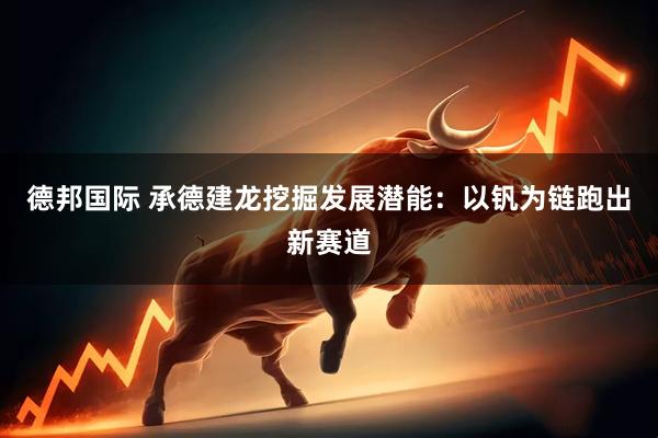 德邦国际 承德建龙挖掘发展潜能：以钒为链跑出新赛道