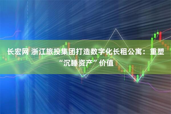 长宏网 浙江旅投集团打造数字化长租公寓：重塑“沉睡资产”价值