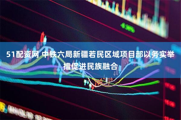 51配资网 中铁六局新疆若民区域项目部以务实举措促进民族融合