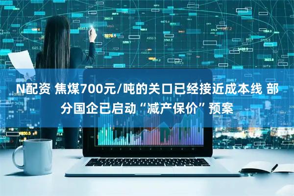N配资 焦煤700元/吨的关口已经接近成本线 部分国企已启动“减产保价”预案