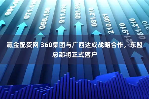 赢金配资网 360集团与广西达成战略合作，东盟总部将正式落户