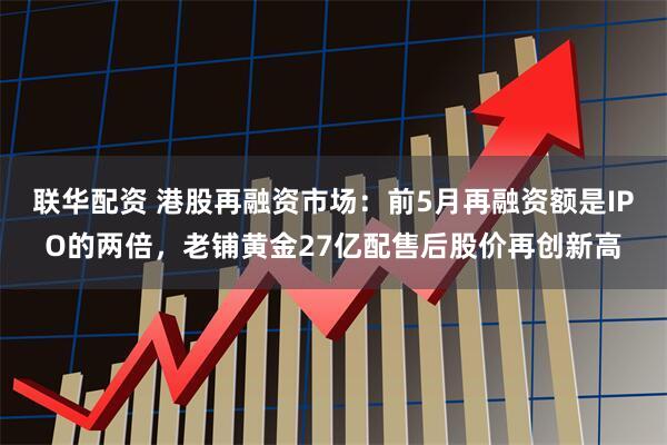 联华配资 港股再融资市场：前5月再融资额是IPO的两倍，老铺黄金27亿配售后股价再创新高