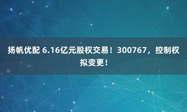 扬帆优配 6.16亿元股权交易！300767，控制权拟变更！
