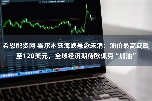 希恩配资网 霍尔木兹海峡悬念未消：油价最高或飙至120美元，全球经济期待欧佩克“加油”