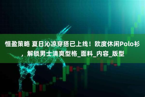 恒盈策略 夏日沁凉穿搭已上线！欧度休闲Polo衫，解锁男士清爽型格_面料_内容_版型