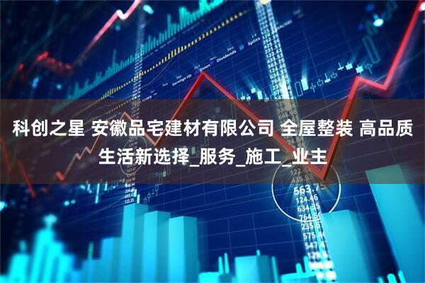 科创之星 安徽品宅建材有限公司 全屋整装 高品质生活新选择_服务_施工_业主