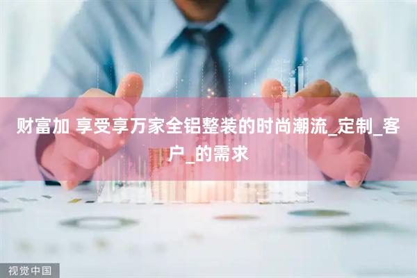 财富加 享受享万家全铝整装的时尚潮流_定制_客户_的需求