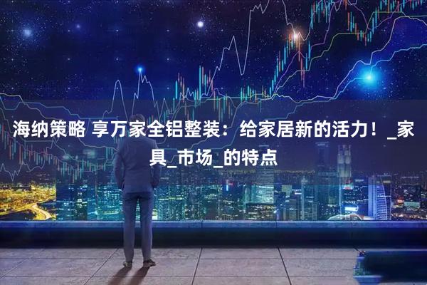 海纳策略 享万家全铝整装：给家居新的活力！_家具_市场_的特点