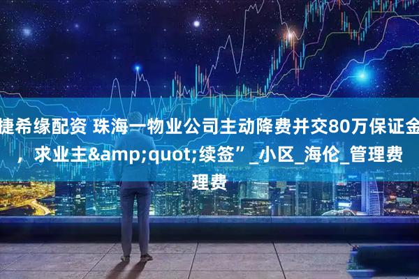 捷希缘配资 珠海一物业公司主动降费并交80万保证金，求业主&quot;续签”_小区_海伦_管理费