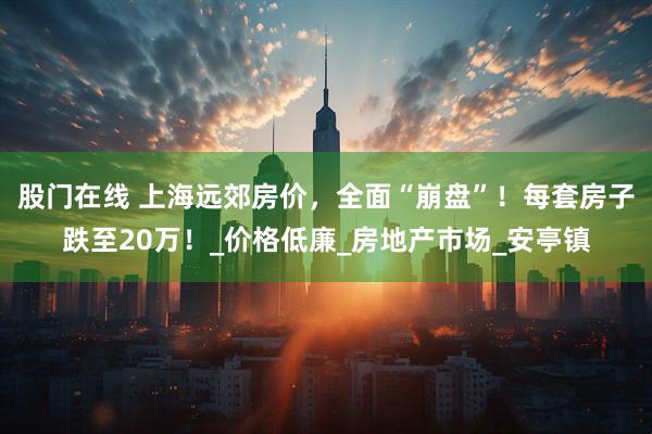 股门在线 上海远郊房价，全面“崩盘”！每套房子跌至20万！_价格低廉_房地产市场_安亭镇