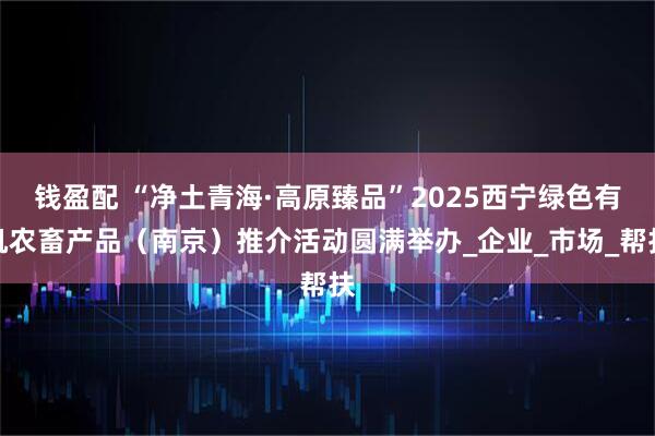 钱盈配 “净土青海·高原臻品”2025西宁绿色有机农畜产品（南京）推介活动圆满举办_企业_市场_帮扶