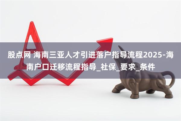 股点网 海南三亚人才引进落户指导流程2025-海南户口迁移流程指导_社保_要求_条件