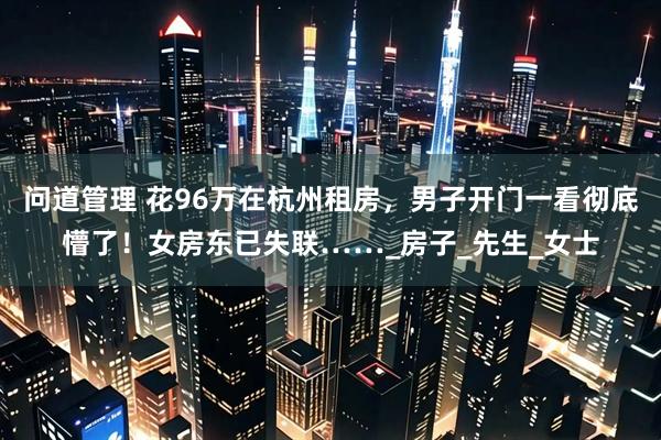 问道管理 花96万在杭州租房，男子开门一看彻底懵了！女房东已失联……_房子_先生_女士