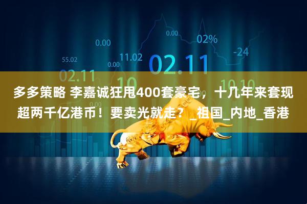 多多策略 李嘉诚狂甩400套豪宅，十几年来套现超两千亿港币！要卖光就走？_祖国_内地_香港