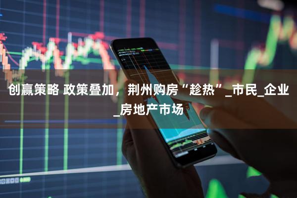 创赢策略 政策叠加，荆州购房“趁热”_市民_企业_房地产市场