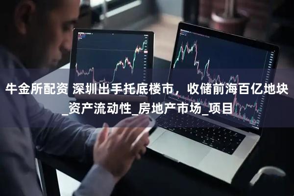 牛金所配资 深圳出手托底楼市，收储前海百亿地块_资产流动性_房地产市场_项目