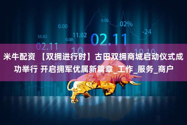 米牛配资 【双拥进行时】古田双拥商城启动仪式成功举行 开启拥军优属新篇章_工作_服务_商户