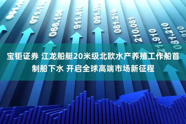 宝钜证券 江龙船艇20米级北欧水产养殖工作船首制船下水 开启全球高端市场新征程