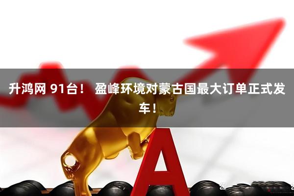 升鸿网 91台！ 盈峰环境对蒙古国最大订单正式发车！