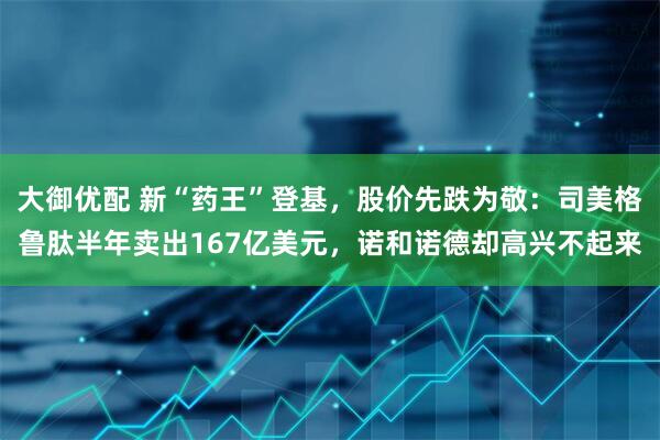 大御优配 新“药王”登基，股价先跌为敬：司美格鲁肽半年卖出167亿美元，诺和诺德却高兴不起来