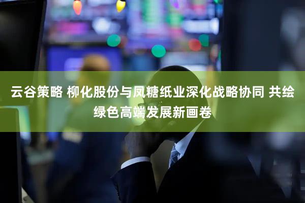 云谷策略 柳化股份与凤糖纸业深化战略协同 共绘绿色高端发展新画卷