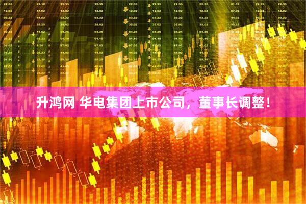 升鸿网 华电集团上市公司，董事长调整！