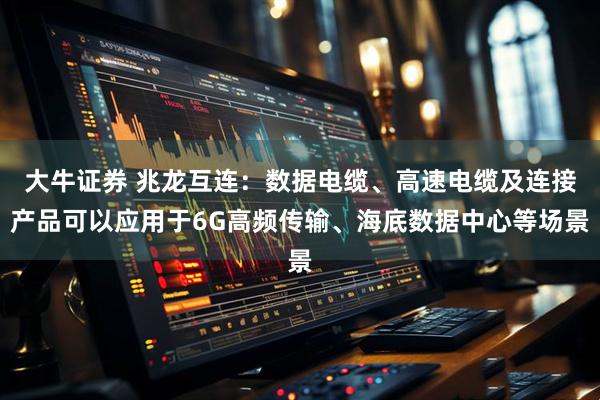 大牛证券 兆龙互连：数据电缆、高速电缆及连接产品可以应用于6G高频传输、海底数据中心等场景