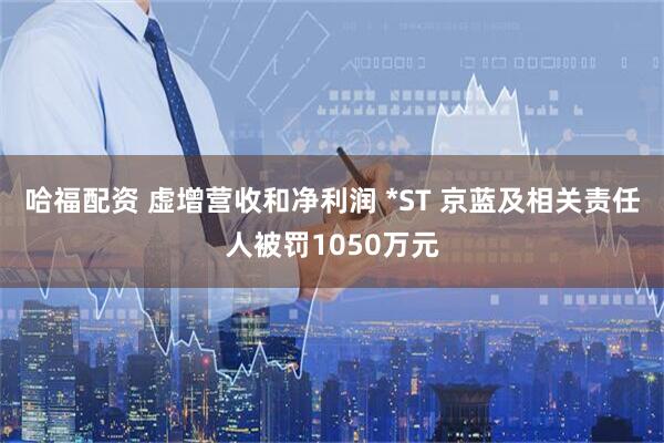 哈福配资 虚增营收和净利润 *ST 京蓝及相关责任人被罚1050万元