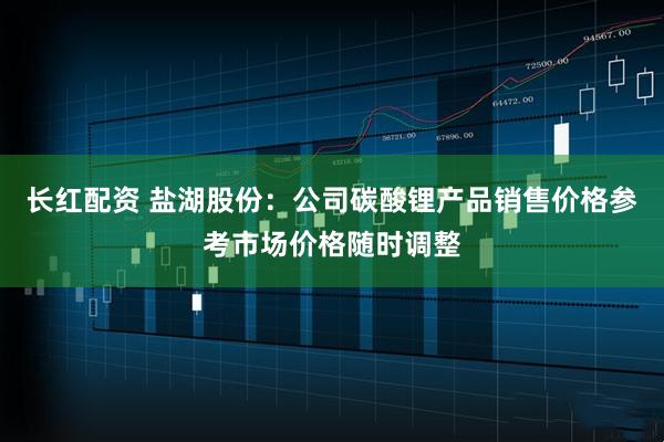 长红配资 盐湖股份：公司碳酸锂产品销售价格参考市场价格随时调整