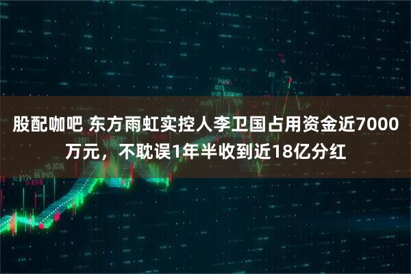 股配咖吧 东方雨虹实控人李卫国占用资金近7000万元，不耽误1年半收到近18亿分红