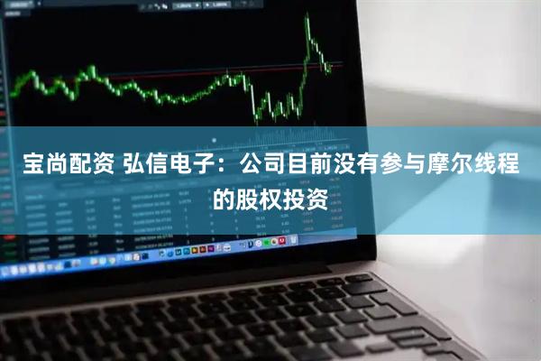 宝尚配资 弘信电子：公司目前没有参与摩尔线程的股权投资