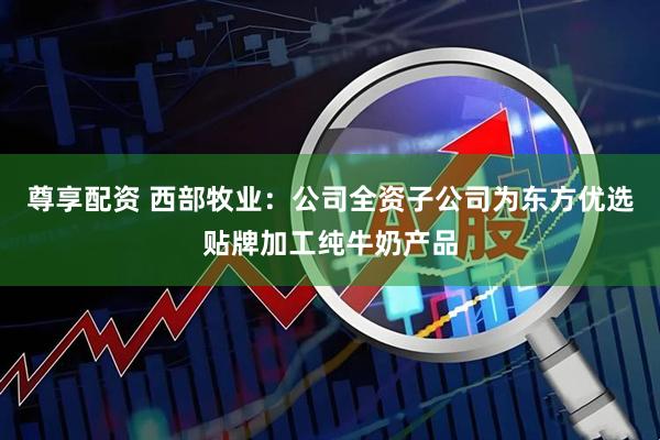 尊享配资 西部牧业：公司全资子公司为东方优选贴牌加工纯牛奶产品
