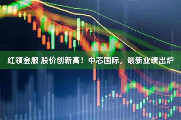 红领金服 股价创新高！中芯国际，最新业绩出炉