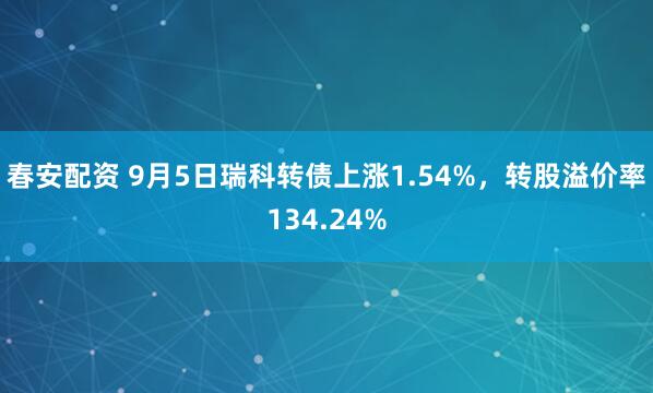 春安配资 9月5日瑞科转债上涨1.54%，转股溢价率134.24%