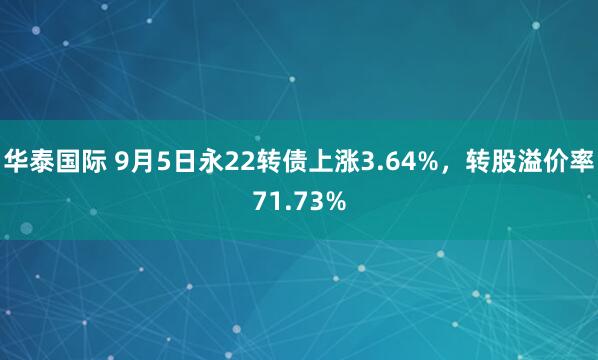 华泰国际 9月5日永22转债上涨3.64%，转股溢价率71.73%