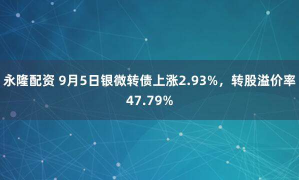 永隆配资 9月5日银微转债上涨2.93%，转股溢价率47.79%