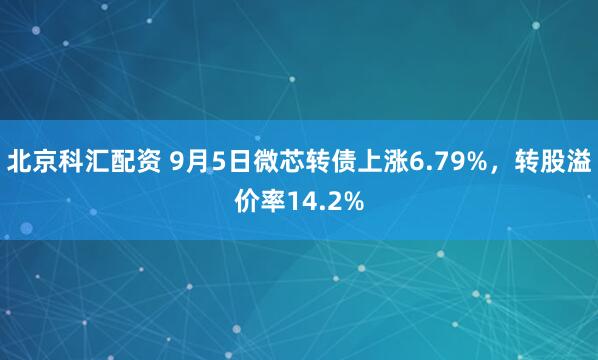 北京科汇配资 9月5日微芯转债上涨6.79%，转股溢价率14.2%