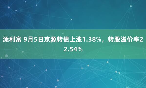 添利富 9月5日京源转债上涨1.38%，转股溢价率22.54%