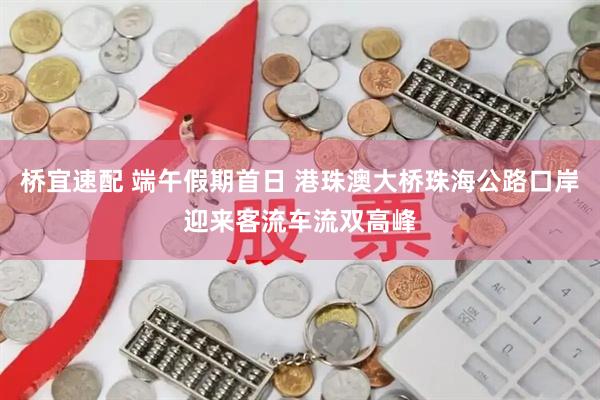 桥宜速配 端午假期首日 港珠澳大桥珠海公路口岸迎来客流车流双高峰