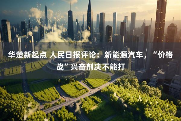 华楚新起点 人民日报评论：新能源汽车，“价格战”兴奋剂决不能打